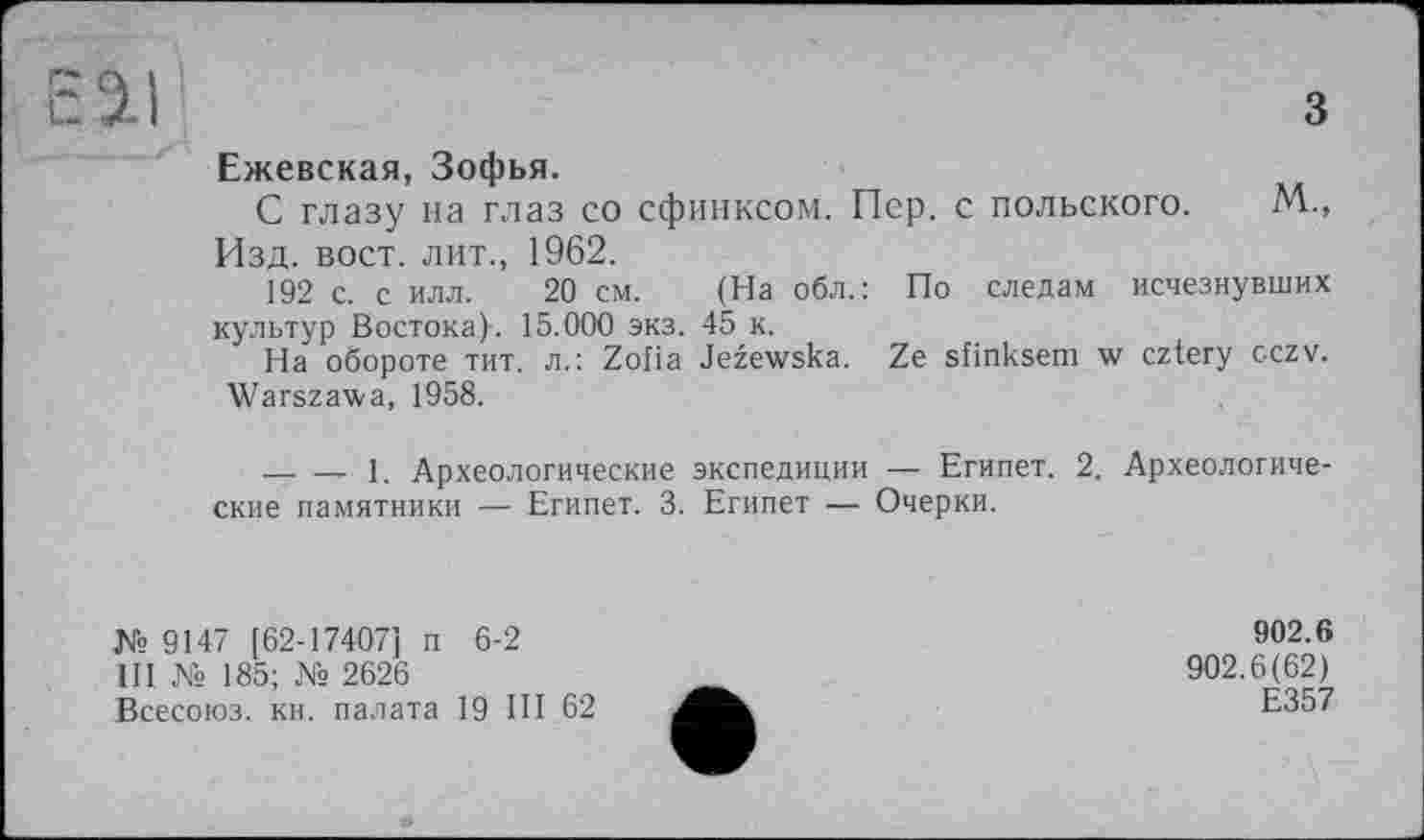 ﻿Ежевская, Зофья.
С глазу на глаз со сфинксом. Пер. с польского. М., Изд. вост, лит., 1962.
192 с. с илл. 20 см. (На обл.: По следам исчезнувших культур Востока)-. 15.000 экз. 45 к.
На обороте тит. л.: Zofia Jezewska. Ze sfinksem w cztery cczv. Warszawa, 1958.
-------1. Археологические экспедиции — Египет. 2. Археологические памятники — Египет. 3. Египет — Очерки.
№9147 [62-17407] п 6-2
Ill № 185; № 2626
Всесоюз. кн. палата 19 III 62
902.6
902.6(62)
Е357